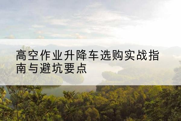 沈北新升降车怎么选-高空作业升降车选购实战指南与避坑要点
