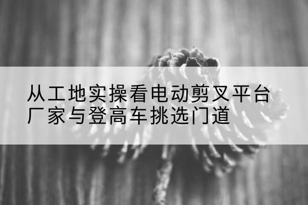 沈北新电动剪叉升降平台厂家-从工地实操看电动剪叉平台厂家与登高车挑选门道