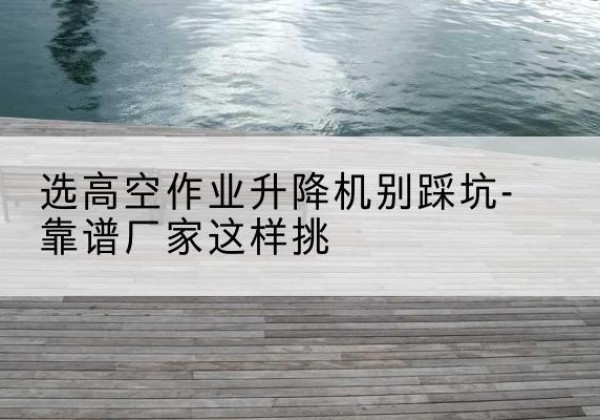 沈北新剪叉式升降机厂家-选高空作业升降机别踩坑-靠谱厂家这样挑
