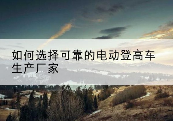 沈北新电动登高车厂家-如何选择可靠的电动登高车生产厂家