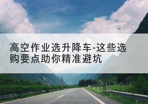 沈北新升降车厂家-高空作业选升降车-这些选购要点助你*避坑