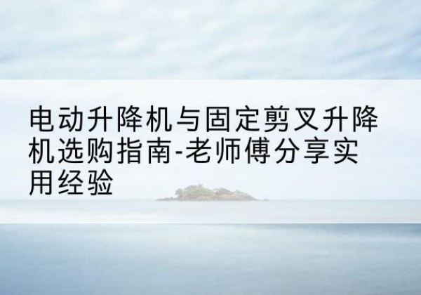 沈北新电动升降机怎么选-电动升降机与固定剪叉升降机选购指南-老师傅分享实用经验