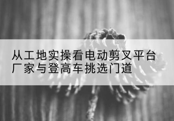 沈北新电动剪叉升降平台厂家-从工地实操看电动剪叉平台厂家与登高车挑选门道